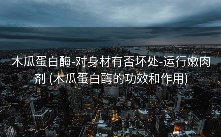 木瓜蛋白酶-对身材有否坏处-运行嫩肉剂 (木瓜蛋白酶的功效和作用)
