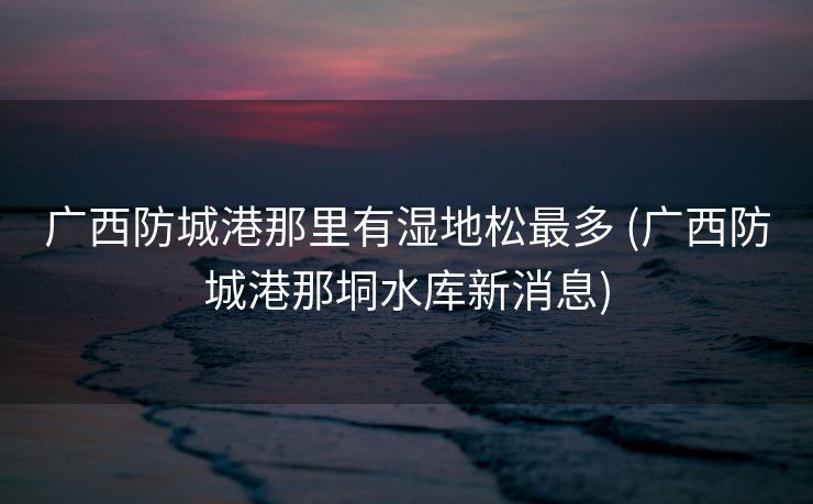 广西防城港那里有湿地松最多 (广西防城港那垌水库新消息)