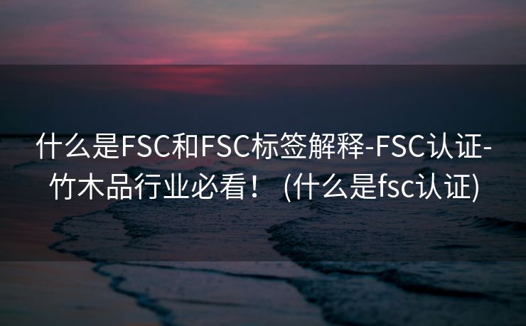 什么是FSC和FSC标签解释-FSC认证-竹木品行业必看！ (什么是fsc认证)