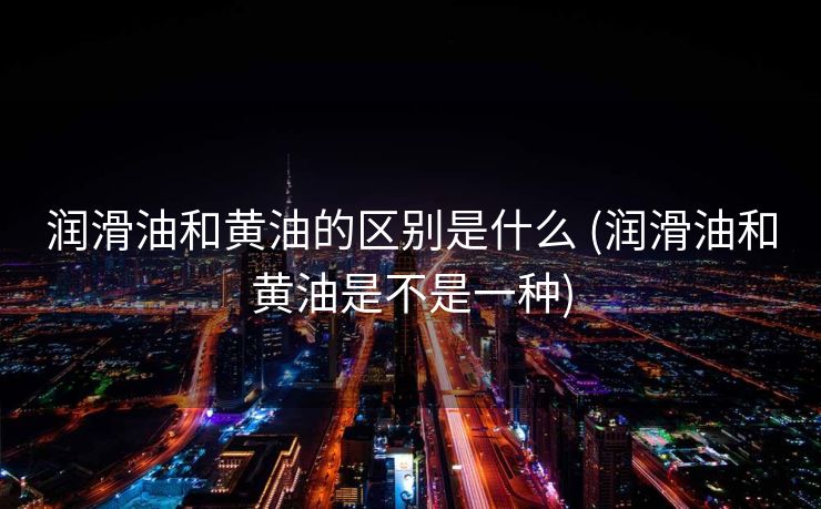 润滑油和黄油的区别是什么 (润滑油和黄油是不是一种)