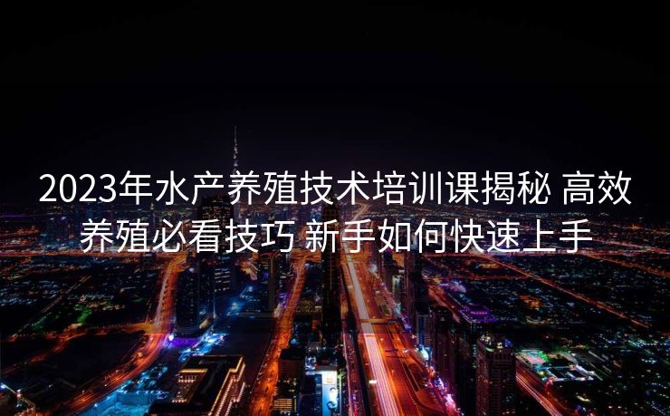 2023年水产养殖技术培训课揭秘 高效养殖必看技巧 新手如何快速上手