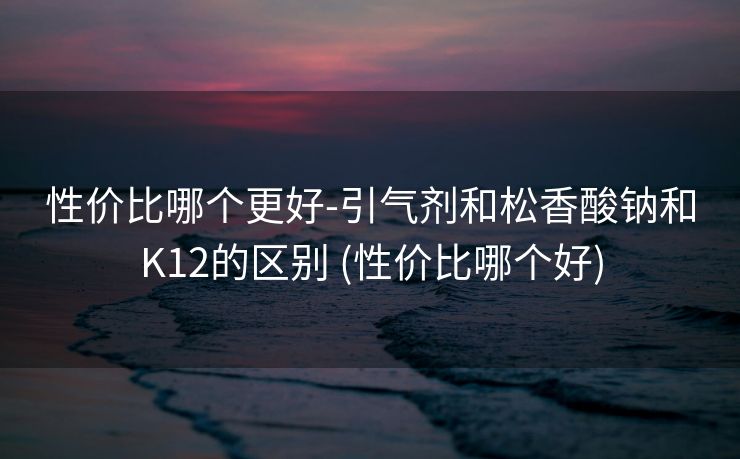 性价比哪个更好-引气剂和松香酸钠和K12的区别 (性价比哪个好)