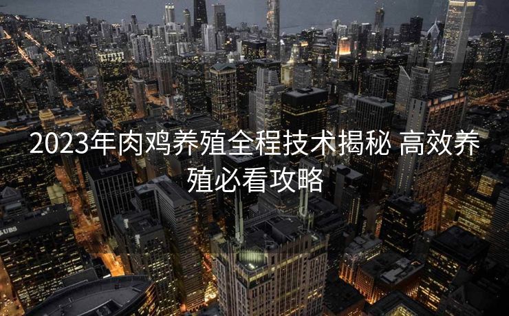 2023年肉鸡养殖全程技术揭秘 高效养殖必看攻略 2023年肉鸡养殖全程技术揭秘 高效养殖必看攻略