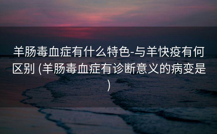 羊肠毒血症有什么特色-与羊快疫有何区别 (羊肠毒血症有诊断意义的病变是)