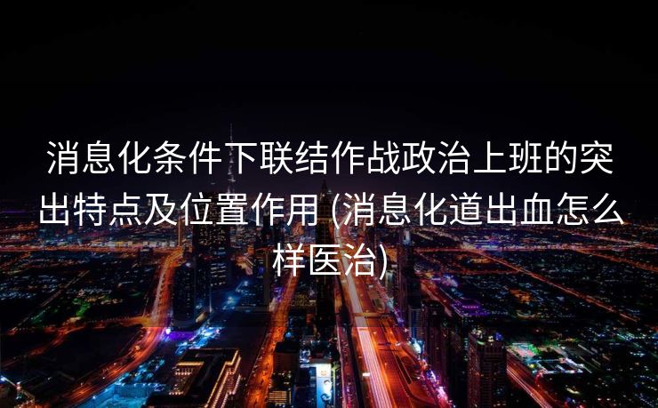 消息化条件下联结作战政治上班的突出特点及位置作用 (消息化道出血怎么样医治)