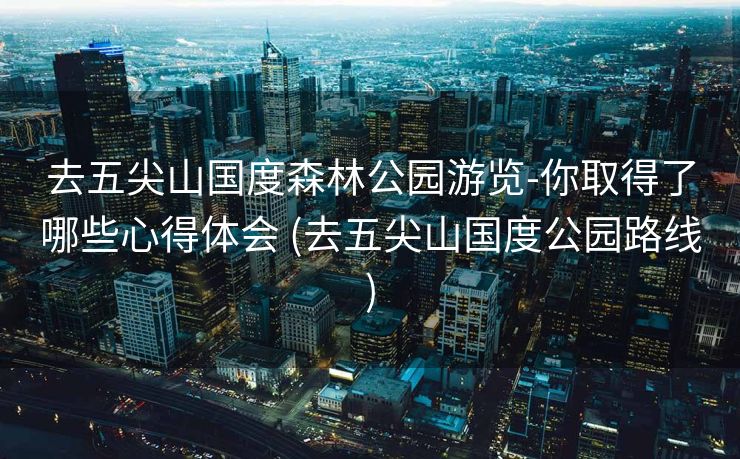 去五尖山国度森林公园游览-你取得了哪些心得体会 (去五尖山国度公园路线)