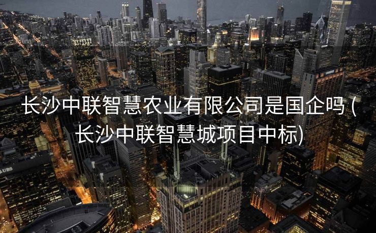 长沙中联智慧农业有限公司是国企吗 (长沙中联智慧城项目中标)