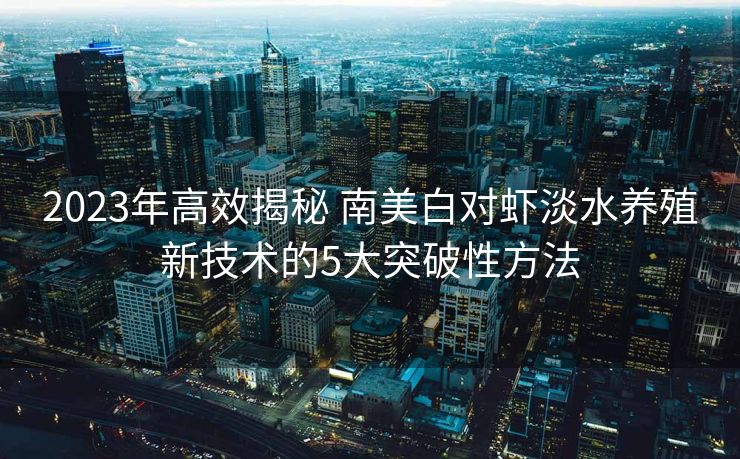 2023年高效揭秘 南美白对虾淡水养殖新技术的5大突破性方法