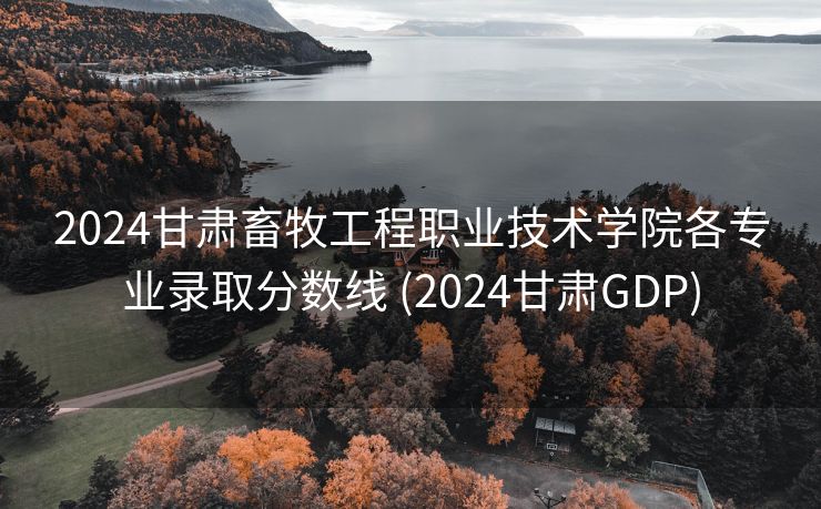 2024甘肃畜牧工程职业技术学院各专业录取分数线 (2024甘肃GDP)