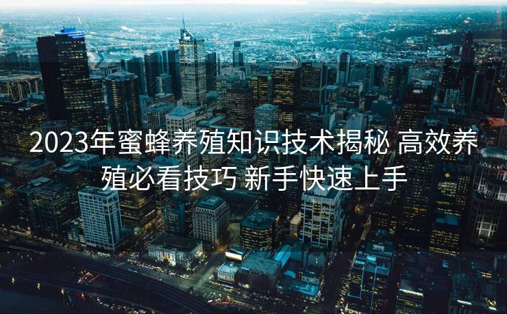 2023年蜜蜂养殖知识技术揭秘 高效养殖必看技巧 新手快速上手 2023年蜜蜂养殖知识技术揭秘 高效养殖必看技巧 新手快速上手