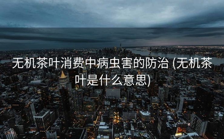 无机茶叶消费中病虫害的防治 (无机茶叶是什么意思)