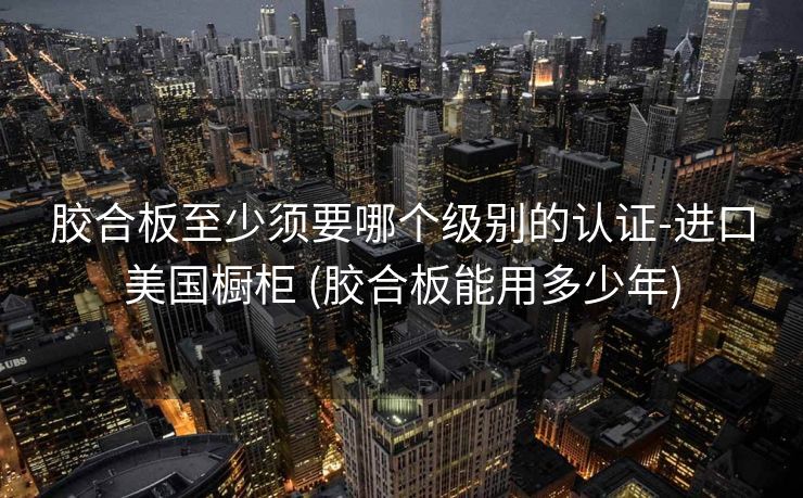 胶合板至少须要哪个级别的认证-进口美国橱柜 (胶合板能用多少年)