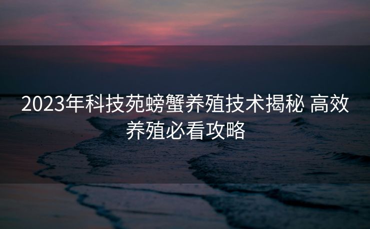 2023年科技苑螃蟹养殖技术揭秘 高效养殖必看攻略