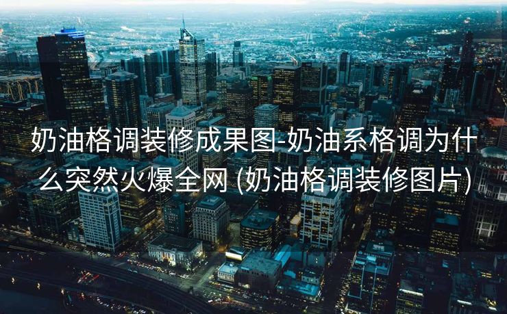 奶油格调装修成果图-奶油系格调为什么突然火爆全网 (奶油格调装修图片)
