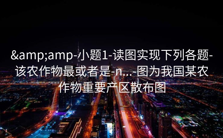 &amp-小题1-读图实现下列各题-该农作物最或者是-n...-图为我国某农作物重要产区散布图