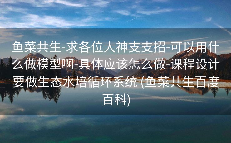 鱼菜共生-求各位大神支支招-可以用什么做模型啊-具体应该怎么做-课程设计要做生态水培循环系统 (鱼菜共生百度百科)