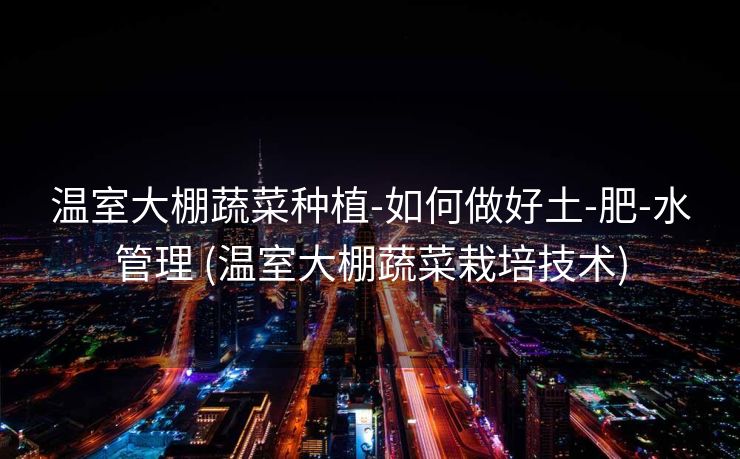 温室大棚蔬菜种植-如何做好土-肥-水管理 (温室大棚蔬菜栽培技术)