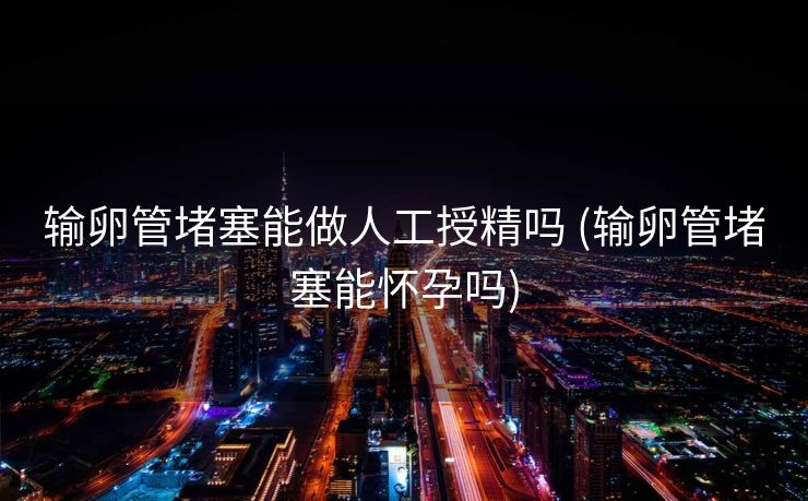 输卵管堵塞能做人工授精吗 (输卵管堵塞能怀孕吗)