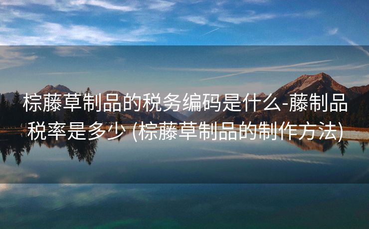 棕藤草制品的税务编码是什么-藤制品税率是多少 (棕藤草制品的制作方法)