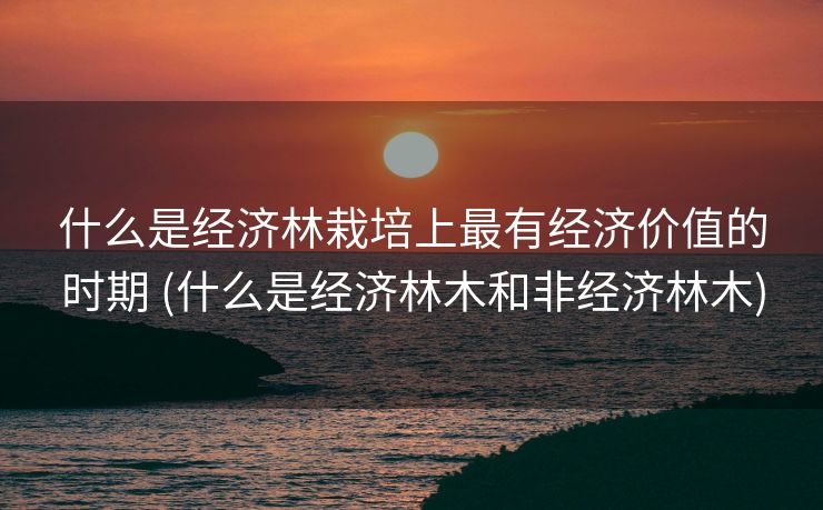 什么是经济林栽培上最有经济价值的时期 (什么是经济林木和非经济林木)