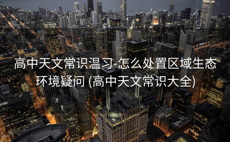 高中天文常识温习-怎么处置区域生态环境疑问 (高中天文常识大全)