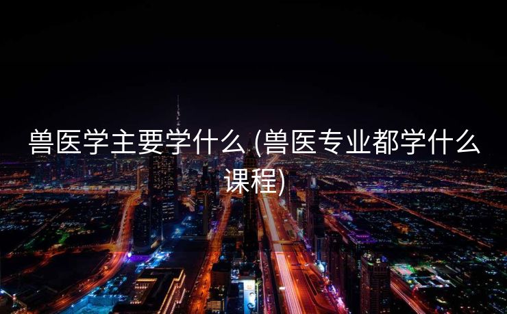 兽医学主要学什么 (兽医专业都学什么课程)