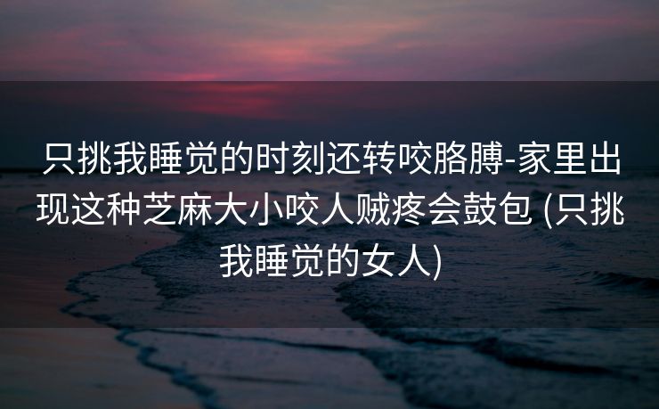 只挑我睡觉的时刻还转咬胳膊-家里出现这种芝麻大小咬人贼疼会鼓包 (只挑我睡觉的女人)