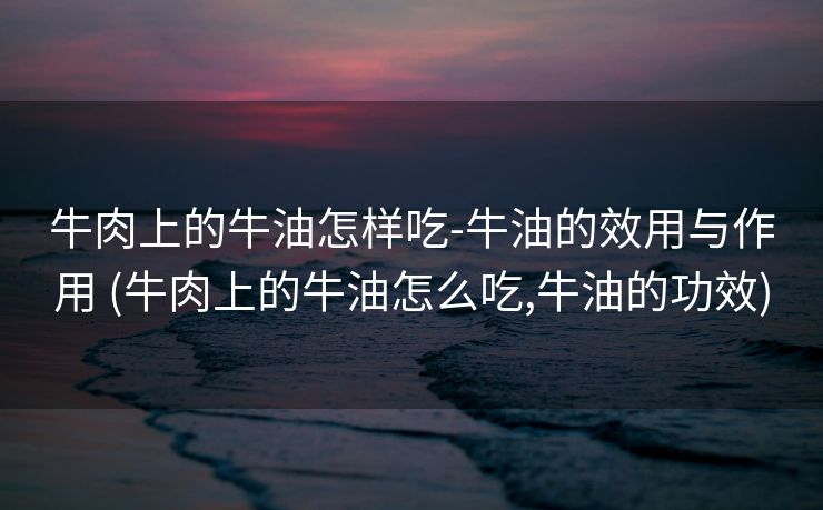 牛肉上的牛油怎样吃-牛油的效用与作用 (牛肉上的牛油怎么吃,牛油的功效)