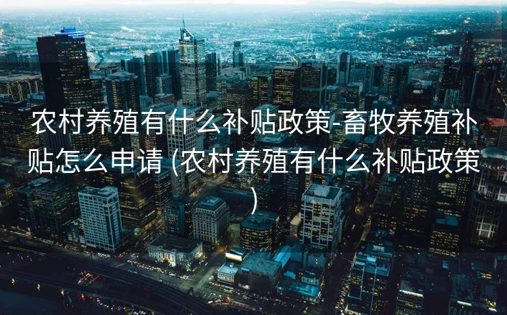 农村养殖有什么补贴政策-畜牧养殖补贴怎么申请 (农村养殖有什么补贴政策)