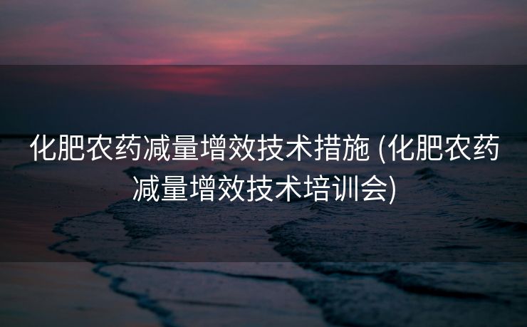 化肥农药减量增效技术措施 (化肥农药减量增效技术培训会)