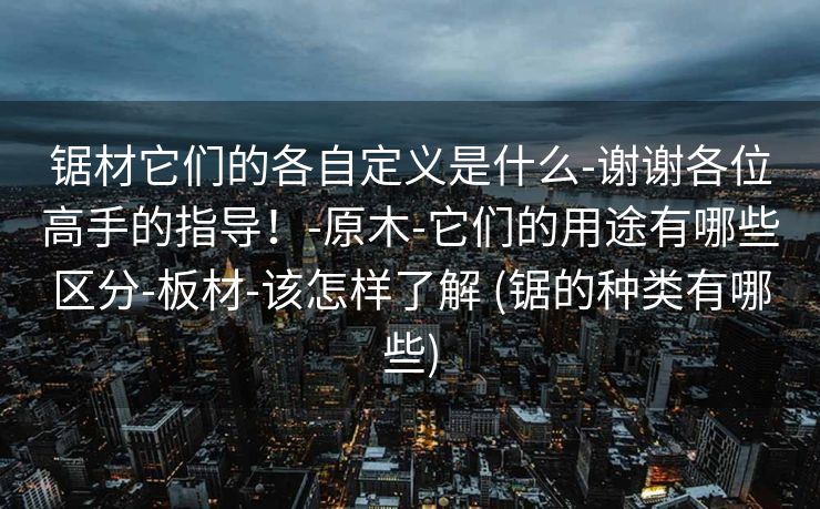 锯材它们的各自定义是什么-谢谢各位高手的指导！-原木-它们的用途有哪些区分-板材-该怎样了解 (锯的种类有哪些)