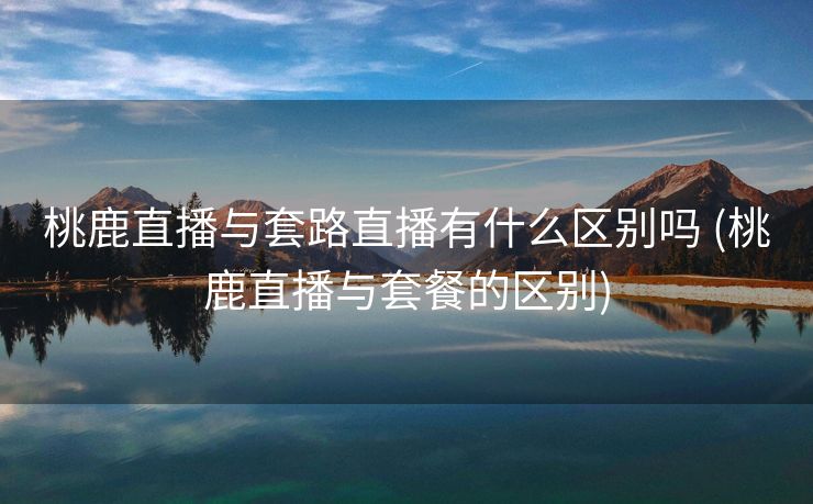 桃鹿直播与套路直播有什么区别吗 (桃鹿直播与套餐的区别)