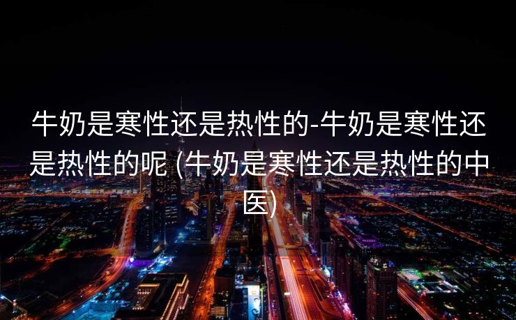 牛奶是寒性还是热性的-牛奶是寒性还是热性的呢 (牛奶是寒性还是热性的中医)
