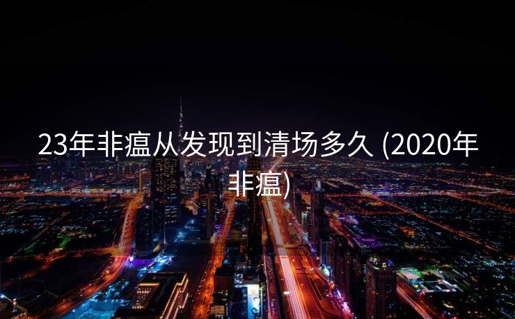 23年非瘟从发现到清场多久 (2020年非瘟)