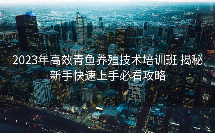 2023年高效青鱼养殖技术培训班 揭秘新手快速上手必看攻略