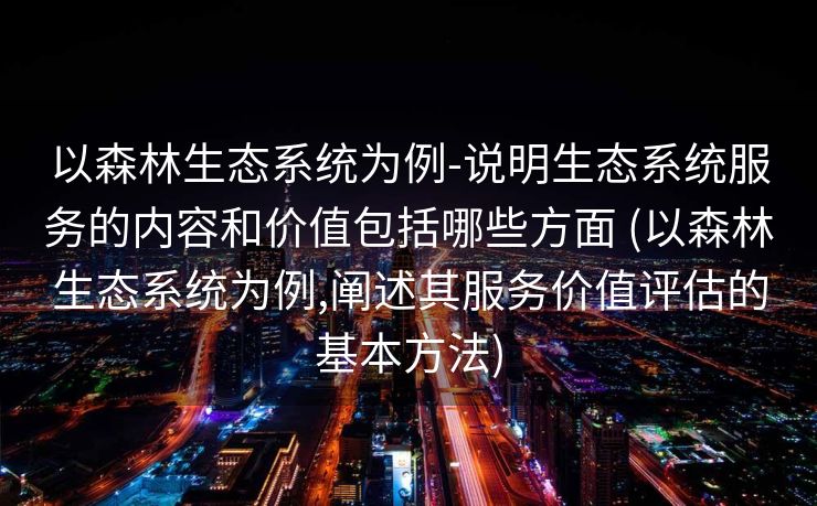 以森林生态系统为例-说明生态系统服务的内容和价值包括哪些方面 (以森林生态系统为例,阐述其服务价值评估的基本方法)