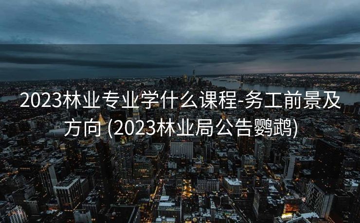 2023林业专业学什么课程-务工前景及方向 (2023林业局公告鹦鹉)