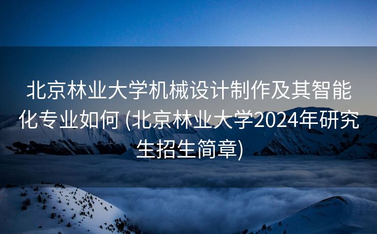 北京林业大学机械设计制作及其智能化专业如何 (北京林业大学2024年研究生招生简章)