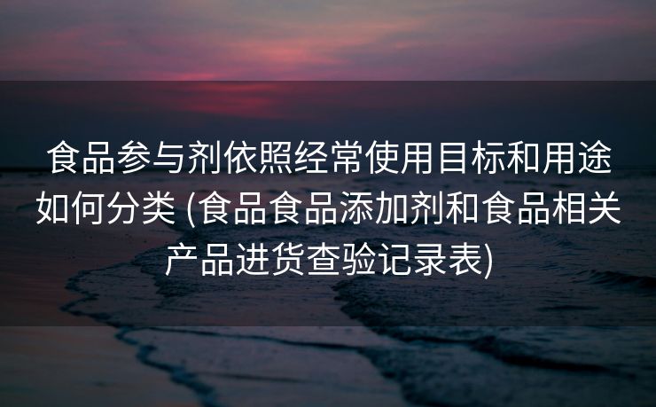 食品参与剂依照经常使用目标和用途如何分类 (食品食品添加剂和食品相关产品进货查验记录表)