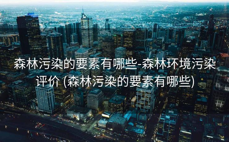 森林污染的要素有哪些-森林环境污染评价 (森林污染的要素有哪些)