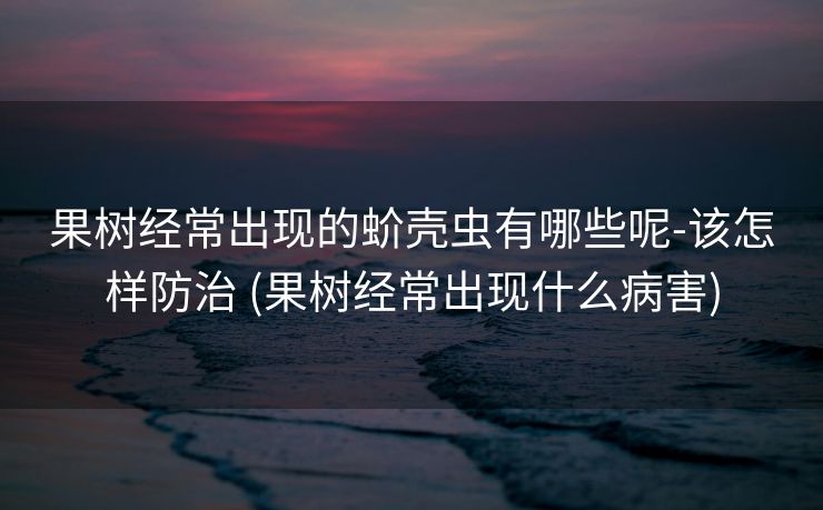 果树经常出现的蚧壳虫有哪些呢-该怎样防治 (果树经常出现什么病害)