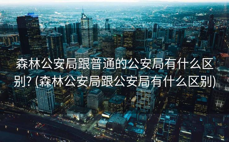 森林公安局跟普通的公安局有什么区别? (森林公安局跟公安局有什么区别)