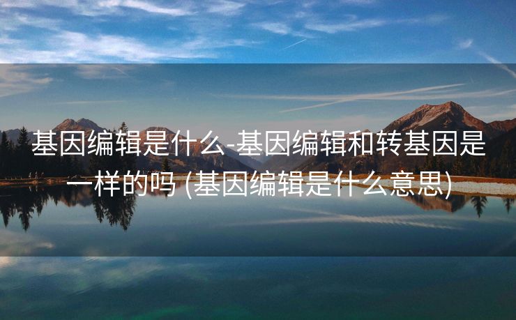 基因编辑是什么-基因编辑和转基因是一样的吗 (基因编辑是什么意思)