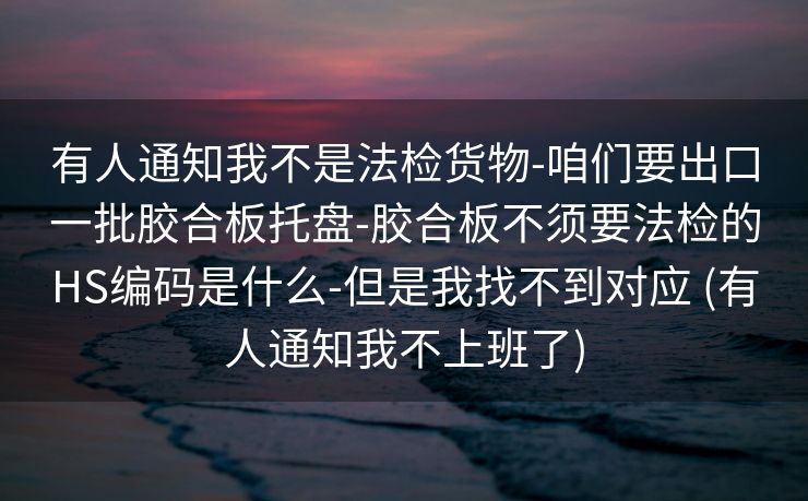 有人通知我不是法检货物-咱们要出口一批胶合板托盘-胶合板不须要法检的HS编码是什么-但是我找不到对应 (有人通知我不上班了)
