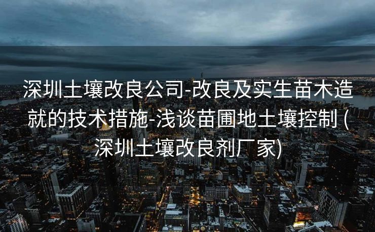 深圳土壤改良公司-改良及实生苗木造就的技术措施-浅谈苗圃地土壤控制 (深圳土壤改良剂厂家)