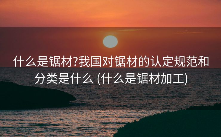 什么是锯材?我国对锯材的认定规范和分类是什么 (什么是锯材加工)