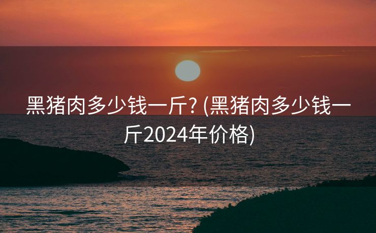 黑猪肉多少钱一斤? (黑猪肉多少钱一斤2024年价格)