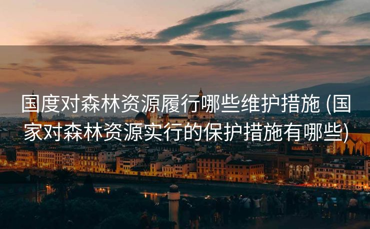 国度对森林资源履行哪些维护措施 (国家对森林资源实行的保护措施有哪些)