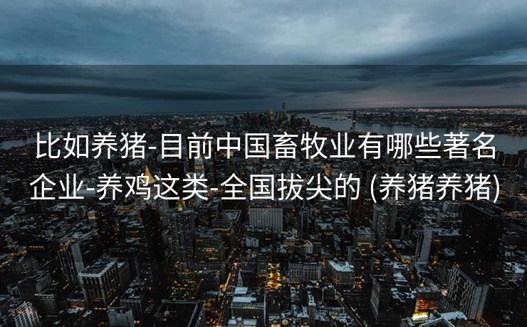 比如养猪-目前中国畜牧业有哪些著名企业-养鸡这类-全国拔尖的 (养猪养猪)