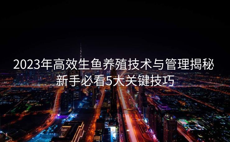 2023年高效生鱼养殖技术与管理揭秘 新手必看5大关键技巧 2023年高效生鱼养殖技术与管理揭秘 新手必看5大关键技巧